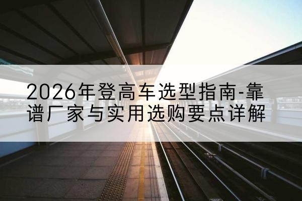苏家屯登高车厂家推荐-2026年登高车选型指南-靠谱厂家与实用选购要点详解