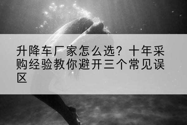 苏家屯升降车厂家-怎么选？十年采购经验教你避开三个常见误区