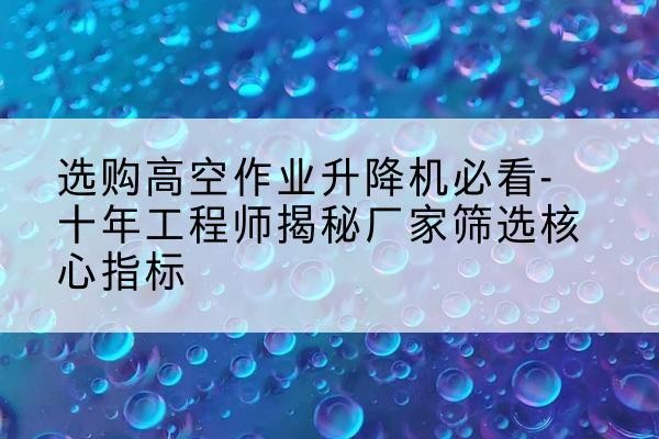 苏家屯高空作业升降机厂家推荐-选购高空作业升降机必看-十年工程师揭秘厂家筛选核心指标