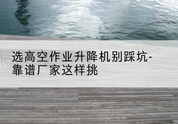 苏家屯剪叉式升降机厂家-选高空作业升降机别踩坑-靠谱厂家这样挑