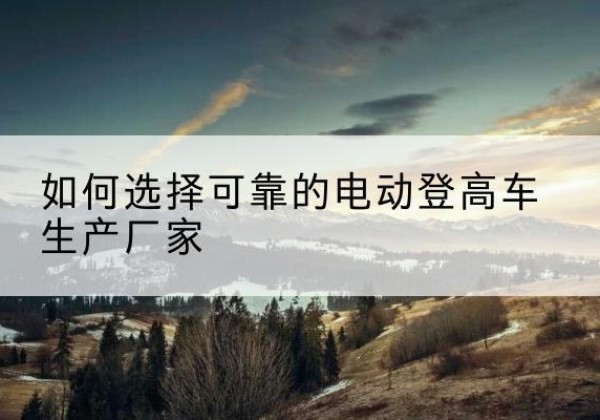 苏家屯电动登高车厂家-如何选择可靠的电动登高车生产厂家