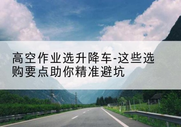 苏家屯升降车厂家-高空作业选升降车-这些选购要点助你*避坑