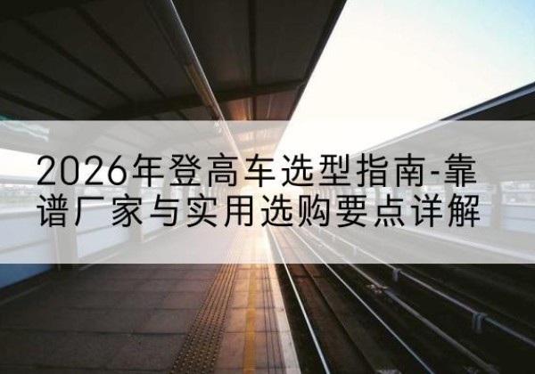 苏家屯登高车厂家推荐-2026年登高车选型指南-靠谱厂家与实用选购要点详解